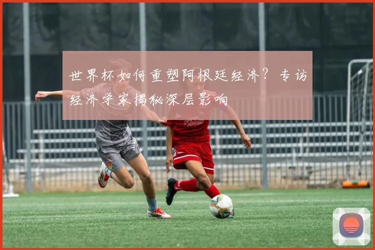 世界杯如何重塑阿根廷经济？专访经济学家揭秘深层影响