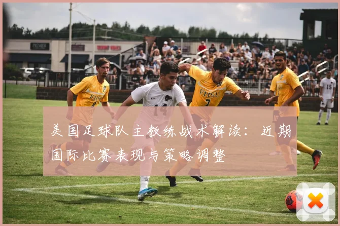 美国足球队主教练战术解读：近期国际比赛表现与策略调整