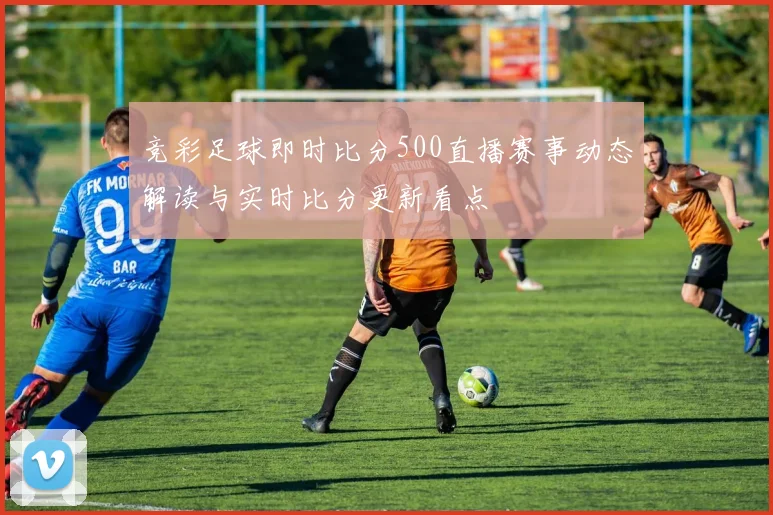 竞彩足球即时比分500直播赛事动态解读与实时比分更新看点