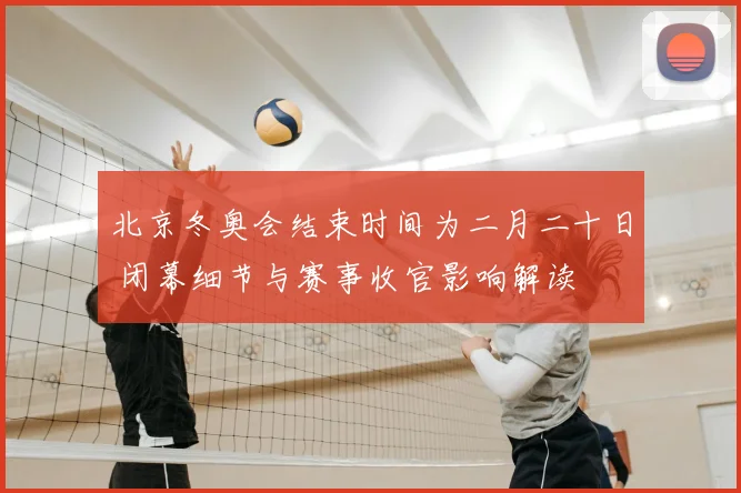 北京冬奥会结束时间为二月二十日 闭幕细节与赛事收官影响解读