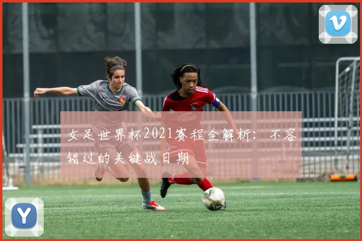 女足世界杯2021赛程全解析：不容错过的关键战日期