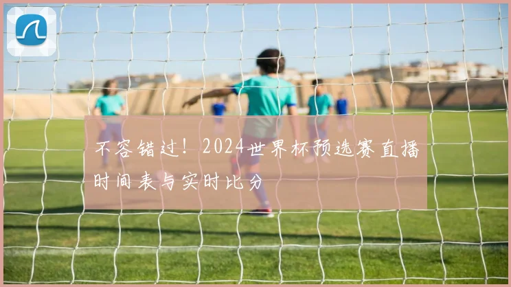 不容错过！2024世界杯预选赛直播时间表与实时比分