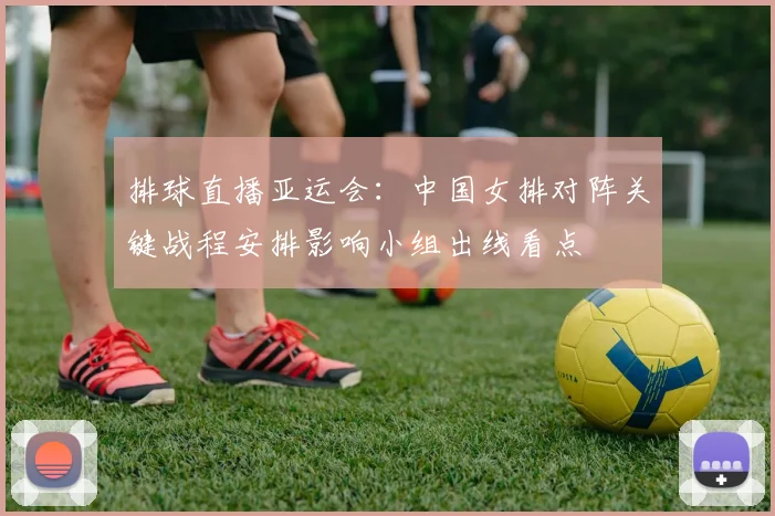 排球直播亚运会：中国女排对阵关键战程安排影响小组出线看点