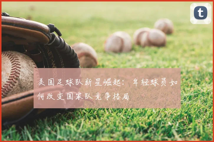美国足球队新星崛起:年轻球员如何改变国家队竞争格局