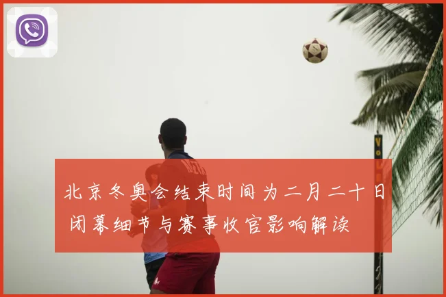 北京冬奥会结束时间为二月二十日 闭幕细节与赛事收官影响解读