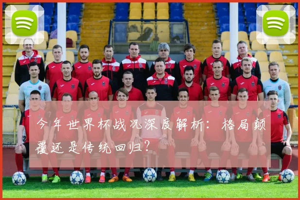 今年世界杯战况深度解析：格局颠覆还是传统回归？