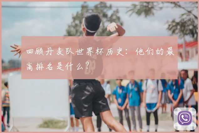 回顾丹麦队世界杯历史：他们的最高排名是什么？