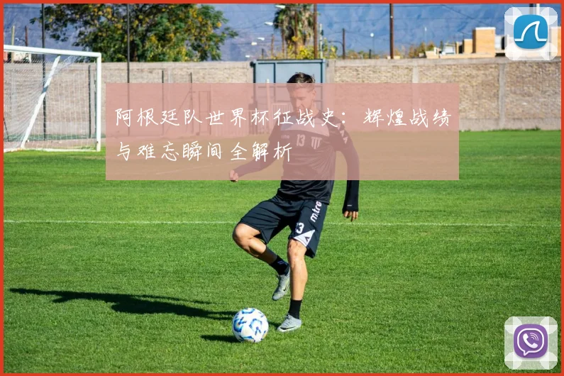 阿根廷队世界杯征战史：辉煌战绩与难忘瞬间全解析