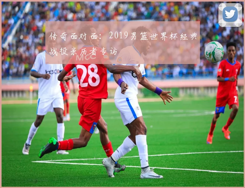 传奇面对面:2019男篮世界杯经典战役亲历者专访