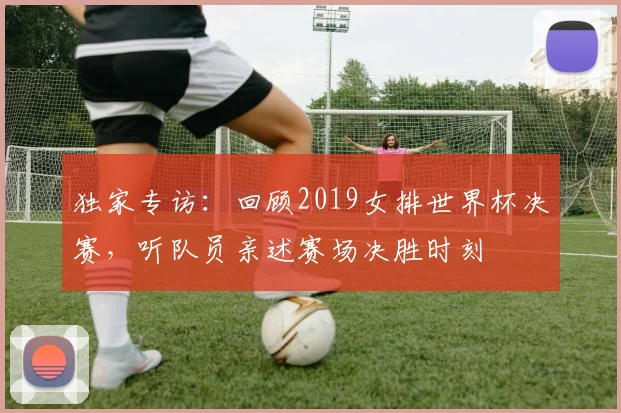 独家专访:回顾2019女排世界杯决赛,听队员亲述赛场决胜时刻