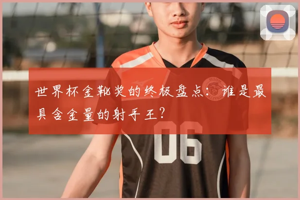 世界杯金靴奖的终极盘点：谁是最具含金量的射手王？