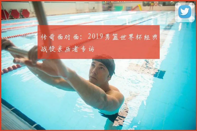 传奇面对面:2019男篮世界杯经典战役亲历者专访