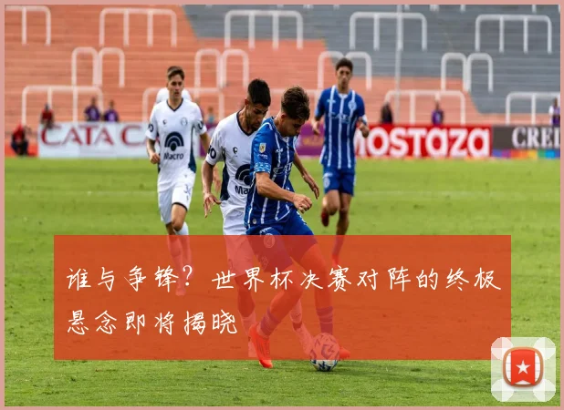 谁与争锋？世界杯决赛对阵的终极悬念即将揭晓