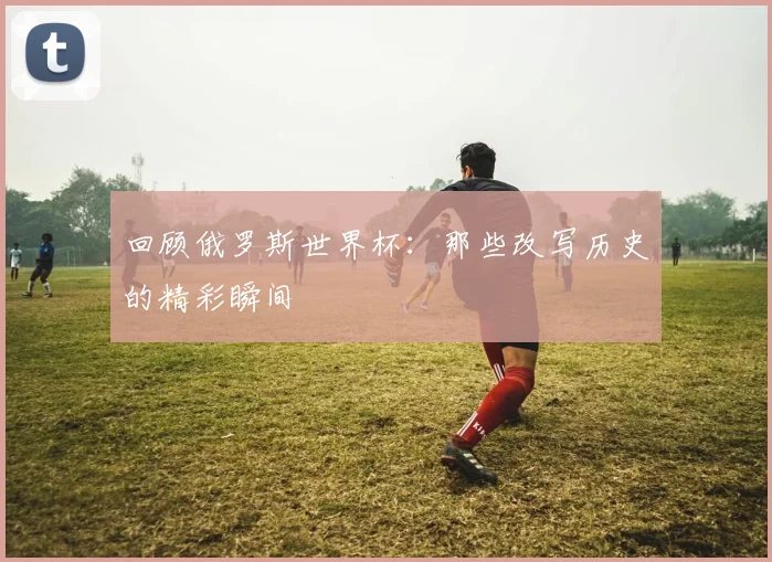 回顾俄罗斯世界杯：那些改写历史的精彩瞬间