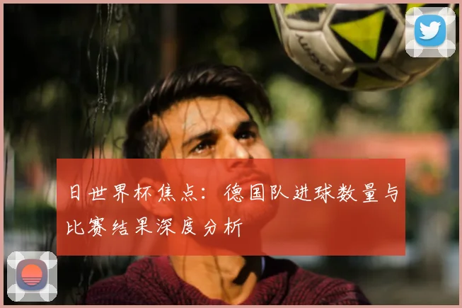 日世界杯焦点：德国队进球数量与比赛结果深度分析