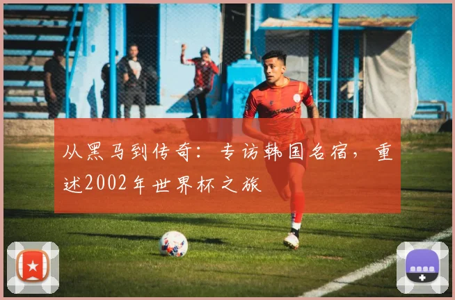 从黑马到传奇：专访韩国名宿，重述2002年世界杯之旅