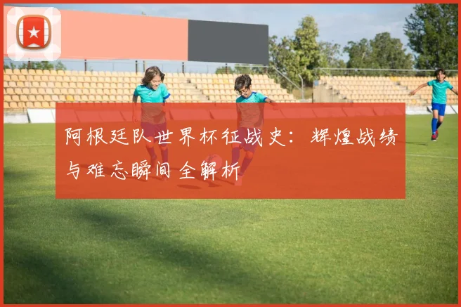 阿根廷队世界杯征战史：辉煌战绩与难忘瞬间全解析