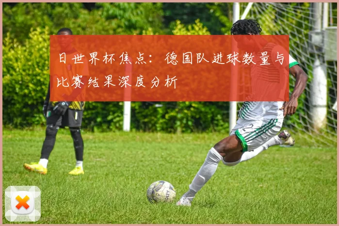 日世界杯焦点：德国队进球数量与比赛结果深度分析