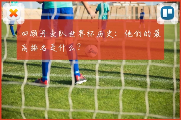 回顾丹麦队世界杯历史：他们的最高排名是什么？