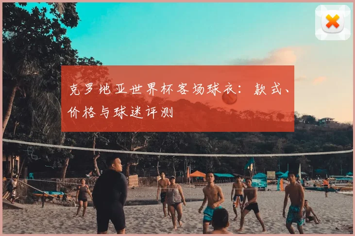 克罗地亚世界杯客场球衣：款式、价格与球迷评测